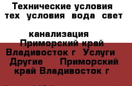  Технические условия (тех. условия: вода, свет, канализация) - Приморский край, Владивосток г. Услуги » Другие   . Приморский край,Владивосток г.